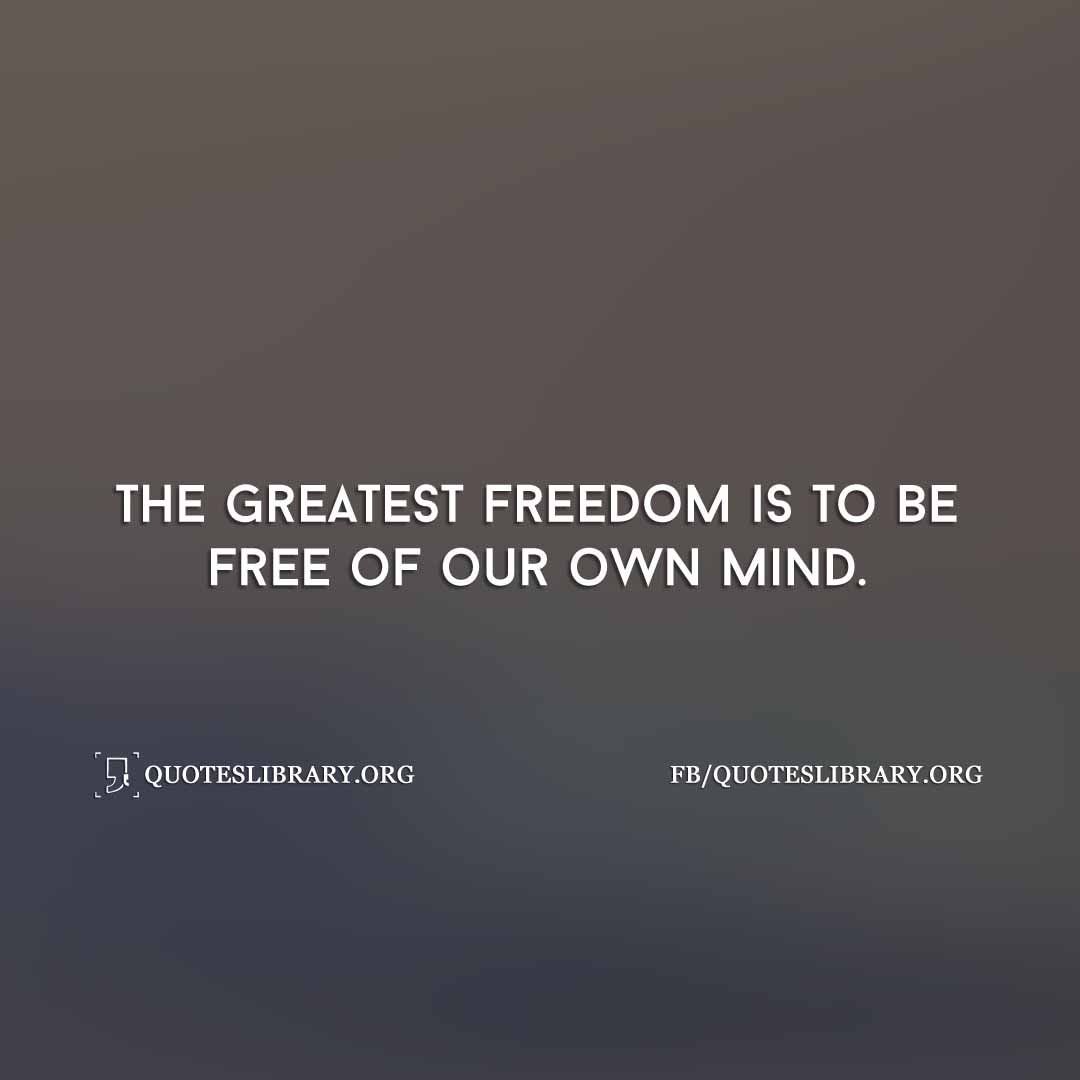 The Greatest Freedom Is To Be Free Of Our Own Mind